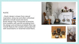 RUSTIC
--Rustic design is drawn from natural
inspiration, using raw and often unfinished
elements include wood and stone.
Rustic design may incorporate accessories
from outdoor with warmth emulating from
the design and architectural details that may
include features like vaulted ceiling adorned
with wood beams or reclaimed wood floors.
 