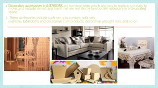 • Decorative accessories in INTERIORS are furniture items which are easy to replace and easy to
move, and include almost any items that are not strictly functionally necessary in a decorated
space.
• These accessories include such items as curtains, sofa sets,
cushions, tablecloths and decorative craft products, decorative wrought iron, and so on.
 