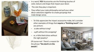 – In a word, YES! Accessories are the finishing touches of
color, texture and shape that impact your decor.
– The role they play is important.
– They reflect your style philosophy and pull your other
décor selections together to create groupings that
make design sense.
– a cake without icing?
– a gift without the wrapping?
– or, a little black dress without
the right jewelry?
Of course not! There’s a reason for
the phrase “the devil is in the
details”.
– To fully appreciate the impact accessories make, let’s consider
other examples of things that require a “finishing touch”. Can
you picture:
 