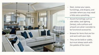 – Next, review your space,
furnishings, and drapery, and
consider where you may need
a little extra something.
– Accent furnishings such as
side tables, task lighting
(lamps), sofa cushions and
artwork are what I consider to
be functional accessories.
– Browse for items that are fun
and work with your style.
– They can be bold or subtle,
but must always work with
the palette of the room
 