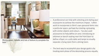 Mixing green, metallic and lots of texture to complete the
look!
– A professional can help with selecting and styling your
accessories to achieve the maximum impact. I often
work to incorporate a client’s own personal items into
a particular space, perhaps by creating a grouping
with similar objects and colours. I’ve also used
accessories to help define an area -introducing an
ottoman or bench seating near the front door to
define a foyer, or a sofa table and lamps to visually
separate a living room from a dining room.
– The best way to accomplish your design goals is by
treating each phase of the decorating process equally.
 