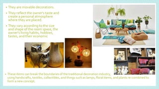 • They are movable decorations.
• They reflect the owner's taste and
create a personal atmosphere
where they are placed.
• They vary according to the size
and shape of the room space, the
owner's living habits, hobbies,
tastes, and their economic
• These items can break the boundaries of the traditional decoration industry,
using handicrafts, textiles, collectibles, and things such as lamps, floral items, and plants re-combined to
form a new concept.
 