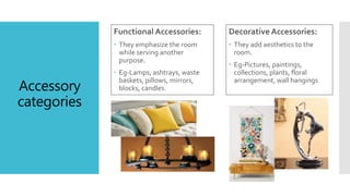 Accessory
categories
Functional Accessories:
 They emphasize the room
while serving another
purpose.
 Eg-Lamps, ashtrays, waste
baskets, pillows, mirrors,
blocks, candles.
Decorative Accessories:
 They add aesthetics to the
room.
 Eg-Pictures, paintings,
collections, plants, floral
arrangement, wall hangings
 