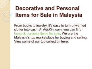 Decorative and Personal
Items for Sale in Malaysia
From books to jewelry, it's easy to turn unwanted
clutter into cash. At AdsKini.com, you can find
home & personal items for sale. We are the
Malaysia's top marketplace for buying and selling.
View some of our top collection here:
 