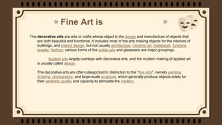 Fine Art is
The decorative arts are arts or crafts whose object is the design and manufacture of objects that
are both bea...