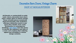 Decorative Barn Doors, Vintage Charm
SHOP AT MOGULINTERIOR
old Havelis or custom-built to evoke
rustic charm, decorative barn doors
hold a unique allure in interior design.
These versatile pieces seamlessly
blend functionality with aesthetics,
offering a distinctive touch to any
space they inhabit. From rustic
farmhouses to contemporary
dwellings, barn doors have the power
to elevate the ambiance and style of
a room. Let's explore their enduring
appeal and versatility in various
design contexts.
 