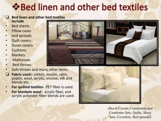  Bed linen and other bed textiles
include
• Bed sheets
• Pillow cases
• bed spreads
• Quilt covers
• Duvet covers
• Cushions
• Blankets
• Mattresses
• Bed throws
• Sofa throws and many other items.
 Fabric used:- cotton, muslin, satin,
poplin, wool, acrylic, viscose, silk and
blends etc.
• For quilted textiles- PET fiber is used.
• For blankets wool - acrylic fiber, and
acrylic polyester fiber blends are used .
(Duvet Covers, Comforters and
Comforter Sets, Quilts, Sheet
Sets, Coverlets, Bed spreads)
10
 
