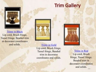 Trims in Black
Lip cord, Brush fringe,
Tassel fringe, Beaded trim
in decorator coordinates
and solids. Trims in Gold
Lip cord, Brush fringe,
Tassel fringe, Beaded
trim in decorator
coordinates and solids.
Trims in Red
Lip cord, Brush
fringe, Tassel fringe,
Beaded trim in
decorator coordinates
and solids.
103
 