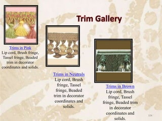 Trims in Pink
Lip cord, Brush fringe,
Tassel fringe, Beaded
trim in decorator
coordinates and solids.
Trims in Brown
Lip cord, Brush
fringe, Tassel
fringe, Beaded trim
in decorator
coordinates and
solids.
Trims in Neutrals
Lip cord, Brush
fringe, Tassel
fringe, Beaded
trim in decorator
coordinates and
solids.
104
 