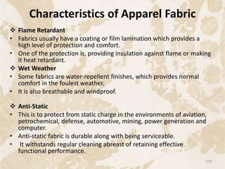 Characteristics of Apparel Fabric
 Flame Retardant
• Fabrics usually have a coating or film lamination which provides a
high level of protection and comfort.
• One of the protection is, providing insulation against flame or making
it heat retardant.
 Wet Weather
• Some fabrics are water-repellent finishes, which provides normal
comfort in the foulest weather.
• It is also breathable and windproof.
 Anti-Static
• This is to protect from static charge in the environments of aviation,
petrochemical, defense, automotive, mining, power generation and
computer.
• Anti-static fabric is durable along with being serviceable.
• It withstands regular cleaning abreast of retaining effective
functional performance.
109
 