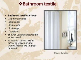 • Bathroom textiles include
• Shower curtains
• Bath robes
• Bath mats
• Bath rugs
• Towels etc.
• Shower Curtains need to be
water proof .
• so plastic coated textiles
either of woven or non
woven fabrics are in great
demand.
Shower Curtains
11
 