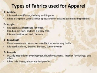 Types of Fabrics used for Apparel
 Acetate
• It is used as uniforms, clothing and lingerie.
• It has a crisp feel with lustrous appearance of silk and excellent drapeability.
 Acrylic
• It is used as a substitute for wool.
• It is durable, soft, and has a wooly feel.
• It is resistant to sun and chemicals.
 Broadcloth
• Closely woven and wears very well but wrinkles very badly.
• It is used as shirts, dresses, blouses, summer wear.
 Brocade
• Usually made fit for eveningwear, church vestments, interior furnishings, and
robes.
• It has rich, heavy, elaborate design effect.
110
 