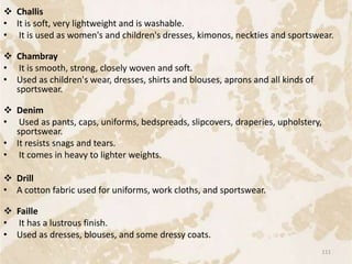  Challis
• It is soft, very lightweight and is washable.
• It is used as women's and children's dresses, kimonos, neckties and sportswear.
 Chambray
• It is smooth, strong, closely woven and soft.
• Used as children's wear, dresses, shirts and blouses, aprons and all kinds of
sportswear.
 Denim
• Used as pants, caps, uniforms, bedspreads, slipcovers, draperies, upholstery,
sportswear.
• It resists snags and tears.
• It comes in heavy to lighter weights.
 Drill
• A cotton fabric used for uniforms, work cloths, and sportswear.
 Faille
• It has a lustrous finish.
• Used as dresses, blouses, and some dressy coats.
111
 