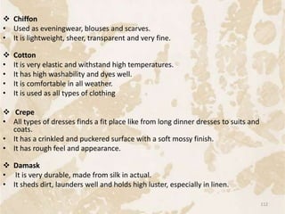  Chiffon
• Used as eveningwear, blouses and scarves.
• It is lightweight, sheer, transparent and very fine.
 Cotton
• It is very elastic and withstand high temperatures.
• It has high washability and dyes well.
• It is comfortable in all weather.
• It is used as all types of clothing
 Crepe
• All types of dresses finds a fit place like from long dinner dresses to suits and
coats.
• It has a crinkled and puckered surface with a soft mossy finish.
• It has rough feel and appearance.
 Damask
• It is very durable, made from silk in actual.
• It sheds dirt, launders well and holds high luster, especially in linen.
112
 