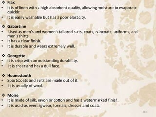  Flax
• It is of linen with a high absorbent quality, allowing moisture to evaporate
quickly.
• It is easily washable but has a poor elasticity.
 Gabardine
• Used as men's and women's tailored suits, coats, raincoats, uniforms, and
men's shirts.
• It has a clear finish.
• It is durable and wears extremely well.
 Georgette
• It is crisp with an outstanding durability.
• It is sheer and has a dull face.
 Houndstooth
• Sportscoats and suits are made out of it.
• It is usually of wool.
 Moire
• It is made of silk, rayon or cotton and has a watermarked finish.
• It is used as eveningwear, formals, dresses and coats.
113
 