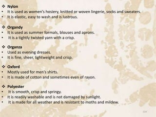  Nylon
• It is used as women's hosiery, knitted or woven lingerie, socks and sweaters.
• It is elastic, easy to wash and is lustrous.
 Organdy
• It is used as summer formals, blouses and aprons.
• It is a tightly twisted yarn with a crisp.
 Organza
• Used as evening dresses.
• It is fine, sheer, lightweight and crisp.
 Oxford
• Mostly used for men's shirts.
• It is made of cotton and sometimes even of rayon.
 Polyester
• It is smooth, crisp and springy.
• It is readily washable and is not damaged by sunlight.
• It is made for all weather and is resistant to moths and mildew.
114
 