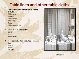 
Table linen and other table cloths
include
• Table mats
• Napkins
• Chair covers
• Chair mats
• Pads
• Table runners, etc.
 Fabric used in table cloths
• cotton
• linen
• polyester etc.
 For placemats, chair mats, table runners
• Jute
• Leather
• Plastic
• silk satin
Table Linen
12
 
