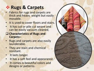  Rugs & Carpets
• Fabrics for rugs and carpets are
thick and heavy weight but easily
movable.
• It is used to cover floors and stairs.
• It has cut or pile cut weave and
can be easily vacuum cleaned.
 Characteristics of Rugs and
Carpets:-
• Rugs and carpets are also easily
launderable.
• They are stain and chemical
resistant.
• It lasts longer.
• It has a soft feel and appearance.
• It comes is beautiful colors and
designs or patterns. 13
 