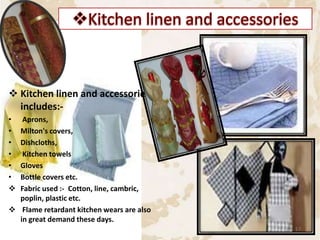  Kitchen linen and accessories
includes:-
• Aprons,
• Milton's covers,
• Dishcloths,
• Kitchen towels
• Gloves
• Bottle covers etc.
 Fabric used :- Cotton, line, cambric,
poplin, plastic etc.
 Flame retardant kitchen wears are also
in great demand these days.
17
 