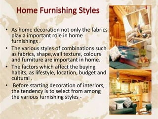 • As home decoration not only the fabrics
play a important role in home
furnishings .
• The various styles of combinations such
as fabrics, shape,wall texture, colours
and furniture are important in home.
• The factors which affect the buying
habits, as lifestyle, location, budget and
cultural .
• Before starting decoration of interiors,
the tendency is to select from among
the various furnishing styles -
18
 