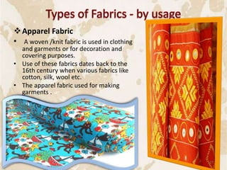 Apparel Fabric
• A woven /knit fabric is used in clothing
and garments or for decoration and
covering purposes.
• Use of these fabrics dates back to the
16th century when various fabrics like
cotton, silk, wool etc.
• The apparel fabric used for making
garments .
27
 