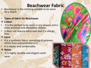 Beachwear Fabric
• Beachwear is the clothing suitable to be worn
on a beach.
• Types of fabric for Beachwear
 Cotton
• It is the perfect to be worn in any season and is
most practical and affordable clothes.
• It does not require extra care and it is allergy
free.
 Lycra
• It is a synthetic fabric consisting of polymer,
which have polyurethane in it.
• It is elastic and comfortable.
 Nylon
• It is highly durable and elegant swim
wear.
28
 