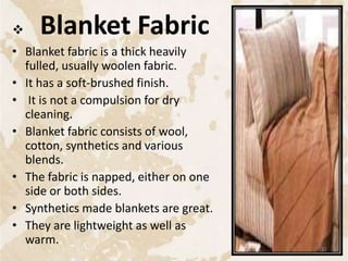  Blanket Fabric
• Blanket fabric is a thick heavily
fulled, usually woolen fabric.
• It has a soft-brushed finish.
• It is not a compulsion for dry
cleaning.
• Blanket fabric consists of wool,
cotton, synthetics and various
blends.
• The fabric is napped, either on one
side or both sides.
• Synthetics made blankets are great.
• They are lightweight as well as
warm.
31
 
