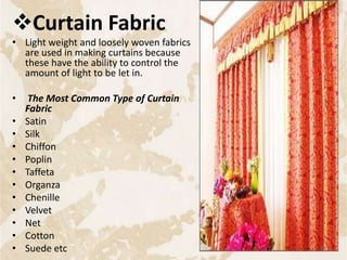 Curtain Fabric
• Light weight and loosely woven fabrics
are used in making curtains because
these have the ability to control the
amount of light to be let in.
• The Most Common Type of Curtain
Fabric
• Satin
• Silk
• Chiffon
• Poplin
• Taffeta
• Organza
• Chenille
• Velvet
• Net
• Cotton
• Suede etc 33
 