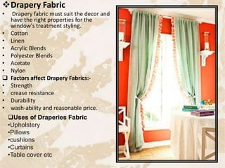 Drapery Fabric
• Drapery fabric must suit the decor and
have the right properties for the
window's treatment styling.
• Cotton
• Linen
• Acrylic Blends
• Polyester Blends
• Acetate
• Nylon
 Factors affect Drapery Fabrics:-
• Strength
• crease resistance
• Durability
• wash-ability and reasonable price.
Uses of Draperies Fabric
•Upholstery
•Pillows
•cushions
•Curtains
•Table cover etc
35
 