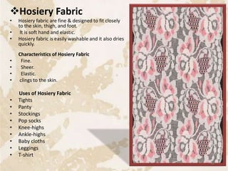Hosiery Fabric
• Hosiery fabric are fine & designed to fit closely
to the skin, thigh, and foot.
• It is soft hand and elastic.
• Hosiery fabric is easily washable and it also dries
quickly.
Characteristics of Hosiery Fabric
• Fine.
• Sheer.
• Elastic.
• clings to the skin.
Uses of Hosiery Fabric
• Tights
• Panty
• Stockings
• Pop socks
• Knee-highs
• Ankle-highs
• Baby cloths
• Leggings
• T-shirt
36
 
