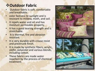 Outdoor Fabric
• Outdoor fabric is soft, comfortable
and breathable.
• color fastness to sunlight and is
resistant to mildew, moth, and soil.
• It repels water and oil and has
moisture permeable property.
• It has a good tearing strength and is
stretchable.
• It is thermal, fire and abrasion
resistant.
• It is very durable with crease resist
and preshrunk finish.
• It is made by synthetic fibers, acrylic,
olefin, polyester and various blends,
including cotton.
• These fabrics are made water
repellant by the process of chemical
treatment.
37
 