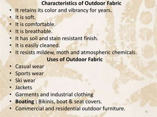 Characteristics of Outdoor Fabric
• It retains its color and vibrancy for years.
• It is soft.
• It is comfortable.
• It is breathable.
• It has soil and stain resistant finish.
• It is easily cleaned.
• It resists mildew, moth and atmospheric chemicals.
Uses of Outdoor Fabric
• Casual wear
• Sports wear
• Ski wear
• Jackets
• Garments and industrial clothing
• Boating : Bikinis, boat & seat covers.
• Commercial and residential outdoor furniture. 38
 