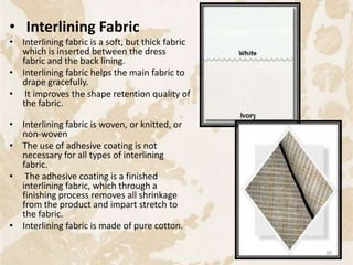 • Interlining Fabric
• Interlining fabric is a soft, but thick fabric
which is inserted between the dress
fabric and the back lining.
• Interlining fabric helps the main fabric to
drape gracefully.
• It improves the shape retention quality of
the fabric.
• Interlining fabric is woven, or knitted, or
non-woven
• The use of adhesive coating is not
necessary for all types of interlining
fabric.
• The adhesive coating is a finished
interlining fabric, which through a
finishing process removes all shrinkage
from the product and impart stretch to
the fabric.
• Interlining fabric is made of pure cotton.
39
 