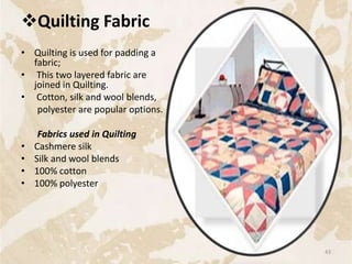 Quilting Fabric
• Quilting is used for padding a
fabric;
• This two layered fabric are
joined in Quilting.
• Cotton, silk and wool blends,
polyester are popular options.
Fabrics used in Quilting
• Cashmere silk
• Silk and wool blends
• 100% cotton
• 100% polyester
43
 