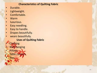 Characteristics of Quilting Fabric
• Durable.
• Lightweight.
• Comfortable.
• Warm
• luxurious.
• Easy needling.
• Easy to handle.
• Drapes beautifully.
• wears beautifully.
Uses of Quilting Fabric
• Clothing
• Wall hanging
• Pillows
• Table runners
• Toys
44
 