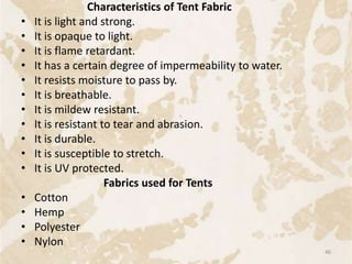 Characteristics of Tent Fabric
• It is light and strong.
• It is opaque to light.
• It is flame retardant.
• It has a certain degree of impermeability to water.
• It resists moisture to pass by.
• It is breathable.
• It is mildew resistant.
• It is resistant to tear and abrasion.
• It is durable.
• It is susceptible to stretch.
• It is UV protected.
Fabrics used for Tents
• Cotton
• Hemp
• Polyester
• Nylon
46
 
