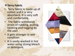 Terry Fabric
• Terry fabric is made up of
cotton and it is very
absorbent. It is very soft
and comfortable.
• The fabric withstands
strain of rubbing, pulling,
twisting and tugging by
the user.
• It gets stronger in wet
condition.
• It is easily washed in hot
water using strong bleach
or detergent.
47
 