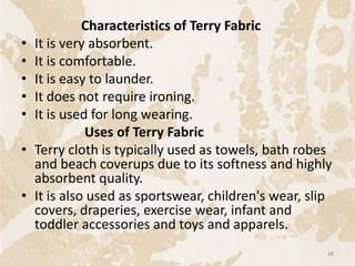 Characteristics of Terry Fabric
• It is very absorbent.
• It is comfortable.
• It is easy to launder.
• It does not require ironing.
• It is used for long wearing.
Uses of Terry Fabric
• Terry cloth is typically used as towels, bath robes
and beach coverups due to its softness and highly
absorbent quality.
• It is also used as sportswear, children's wear, slip
covers, draperies, exercise wear, infant and
toddler accessories and toys and apparels.
48
 