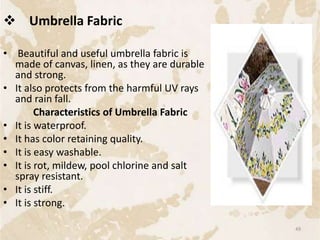  Umbrella Fabric
• Beautiful and useful umbrella fabric is
made of canvas, linen, as they are durable
and strong.
• It also protects from the harmful UV rays
and rain fall.
Characteristics of Umbrella Fabric
• It is waterproof.
• It has color retaining quality.
• It is easy washable.
• It is rot, mildew, pool chlorine and salt
spray resistant.
• It is stiff.
• It is strong.
49
 