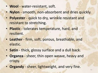 • Wool - water-resistant, soft.
• Nylon - smooth, non-absorbent and dries quickly.
• Polyester - quick to dry, wrinkle resistant and
resistant to stretching.
• Plastic - tolerates temperature, hard, and
resilient.
• Leather - firm, soft, porous, breathable, and
elastic.
• Satin - thick, glossy surface and a dull back.
• Organza - sheer, thin open weave, heavy and
crispy.
• Organdy - sheer, lightweight, and very fine.
51
 
