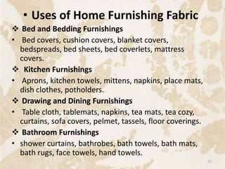 • Uses of Home Furnishing Fabric
 Bed and Bedding Furnishings
• Bed covers, cushion covers, blanket covers,
bedspreads, bed sheets, bed coverlets, mattress
covers.
 Kitchen Furnishings
• Aprons, kitchen towels, mittens, napkins, place mats,
dish clothes, potholders.
 Drawing and Dining Furnishings
• Table cloth, tablemats, napkins, tea mats, tea cozy,
curtains, sofa covers, pelmet, tassels, floor coverings.
 Bathroom Furnishings
• shower curtains, bathrobes, bath towels, bath mats,
bath rugs, face towels, hand towels.
52
 