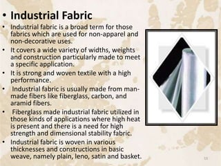 • Industrial Fabric
• Industrial fabric is a broad term for those
fabrics which are used for non-apparel and
non-decorative uses.
• It covers a wide variety of widths, weights
and construction particularly made to meet
a specific application.
• It is strong and woven textile with a high
performance.
• Industrial fabric is usually made from man-
made fibers like fiberglass, carbon, and
aramid fibers.
• Fiberglass made industrial fabric utilized in
those kinds of applications where high heat
is present and there is a need for high
strength and dimensional stability fabric.
• Industrial fabric is woven in various
thicknesses and constructions in basic
weave, namely plain, leno, satin and basket. 53
 