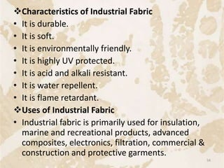 Characteristics of Industrial Fabric
• It is durable.
• It is soft.
• It is environmentally friendly.
• It is highly UV protected.
• It is acid and alkali resistant.
• It is water repellent.
• It is flame retardant.
Uses of Industrial Fabric
• Industrial fabric is primarily used for insulation,
marine and recreational products, advanced
composites, electronics, filtration, commercial &
construction and protective garments.
54
 