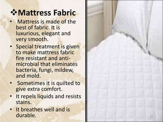 Mattress Fabric
• Mattress is made of the
best of fabric. It is
luxurious, elegant and
very smooth.
• Special treatment is given
to make mattress fabric
fire resistant and anti-
microbial that eliminates
bacteria, fungi, mildew,
and mold.
• Sometimes it is quilted to
give extra comfort.
• It repels liquids and resists
stains.
• It breathes well and is
durable. 55
 