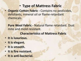 • Type of Mattress Fabric
• Organic Cotton Fabric - Contains no pesticides,
defoliants, mineral oil or flame-retardant
chemicals.
Pure Wool Fabric - Natural flame retardant. Dust
mite and mold resistant.
Characteristics of Mattress Fabric
• It is luxurious.
• It is elegant.
• It is smooth.
• It is fire resistant.
• It is anti-bacterial.
56
 