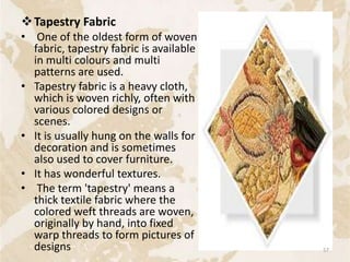 Tapestry Fabric
• One of the oldest form of woven
fabric, tapestry fabric is available
in multi colours and multi
patterns are used.
• Tapestry fabric is a heavy cloth,
which is woven richly, often with
various colored designs or
scenes.
• It is usually hung on the walls for
decoration and is sometimes
also used to cover furniture.
• It has wonderful textures.
• The term 'tapestry' means a
thick textile fabric where the
colored weft threads are woven,
originally by hand, into fixed
warp threads to form pictures of
designs 57
 