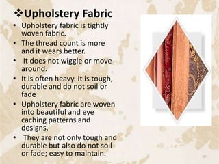 Upholstery Fabric
• Upholstery fabric is tightly
woven fabric.
• The thread count is more
and it wears better.
• It does not wiggle or move
around.
• It is often heavy. It is tough,
durable and do not soil or
fade
• Upholstery fabric are woven
into beautiful and eye
caching patterns and
designs.
• They are not only tough and
durable but also do not soil
or fade; easy to maintain. 59
 