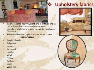 • Fabric is extra heavy weight and / or thick and is
not suitable for common drapery uses.
• Upholstery fabrics are used to cushion and cover
furniture.
• There can be fixed upholstery or loose covers.
FABRIC USED
• Acrylic blends
• Polyester
• velvets
• Jacquard
• Leather
• Vinyl
• Nylon
• Cotton
• Linen
• Wool etc. 6
 