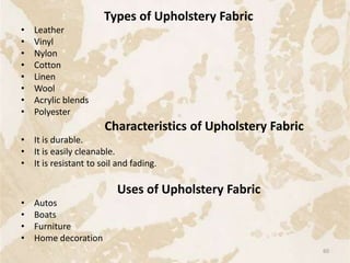 Types of Upholstery Fabric
• Leather
• Vinyl
• Nylon
• Cotton
• Linen
• Wool
• Acrylic blends
• Polyester
Characteristics of Upholstery Fabric
• It is durable.
• It is easily cleanable.
• It is resistant to soil and fading.
Uses of Upholstery Fabric
• Autos
• Boats
• Furniture
• Home decoration
60
 