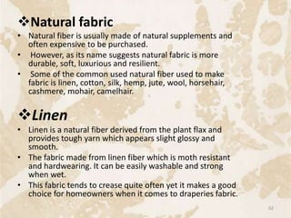 Natural fabric
• Natural fiber is usually made of natural supplements and
often expensive to be purchased.
• However, as its name suggests natural fabric is more
durable, soft, luxurious and resilient.
• Some of the common used natural fiber used to make
fabric is linen, cotton, silk, hemp, jute, wool, horsehair,
cashmere, mohair, camelhair.
Linen
• Linen is a natural fiber derived from the plant flax and
provides tough yarn which appears slight glossy and
smooth.
• The fabric made from linen fiber which is moth resistant
and hardwearing. It can be easily washable and strong
when wet.
• This fabric tends to crease quite often yet it makes a good
choice for homeowners when it comes to draperies fabric.
62
 